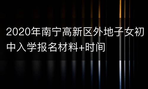 2020年南宁高新区外地子女初中入学报名材料+时间
