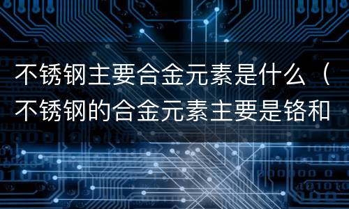 不锈钢主要合金元素是什么（不锈钢的合金元素主要是铬和镍）