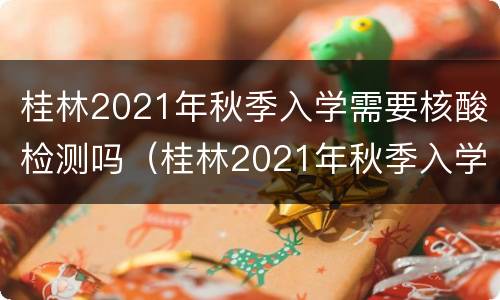 桂林2021年秋季入学需要核酸检测吗（桂林2021年秋季入学需要核酸检测吗知乎）