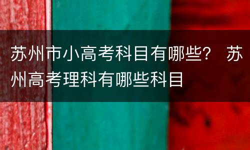 苏州市小高考科目有哪些？ 苏州高考理科有哪些科目