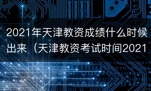 2021年天津教资成绩什么时候出来（天津教资考试时间2021年上半年）