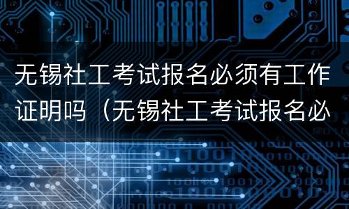 无锡社工考试报名必须有工作证明吗（无锡社工考试报名必须有工作证明吗知乎）