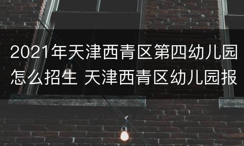 2021年天津西青区第四幼儿园怎么招生 天津西青区幼儿园报名2020