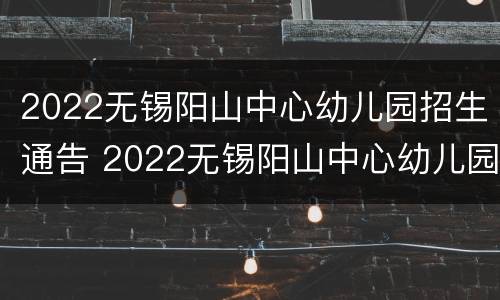 2022无锡阳山中心幼儿园招生通告 2022无锡阳山中心幼儿园招生通告表