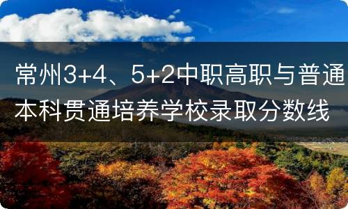 常州3+4、5+2中职高职与普通本科贯通培养学校录取分数线汇总