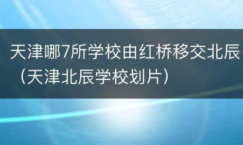 天津哪7所学校由红桥移交北辰（天津北辰学校划片）
