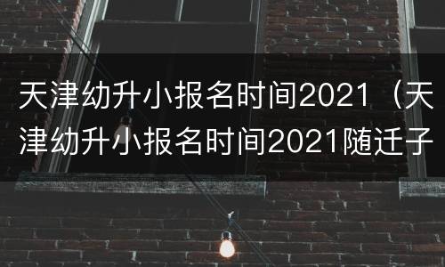 天津幼升小报名时间2021（天津幼升小报名时间2021随迁子女）