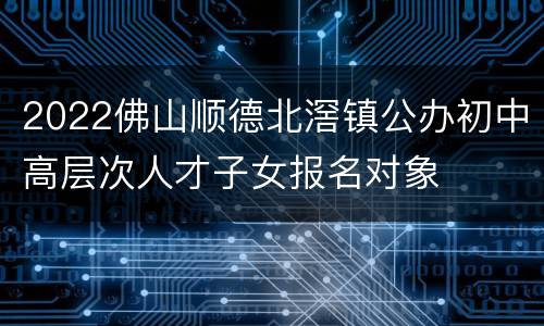 2022佛山顺德北滘镇公办初中高层次人才子女报名对象