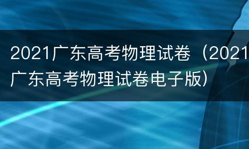 2021广东高考物理试卷（2021广东高考物理试卷电子版）