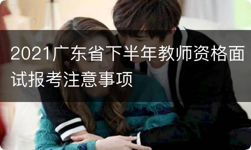 2021广东省下半年教师资格面试报考注意事项