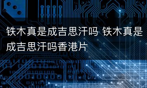 铁木真是成吉思汗吗 铁木真是成吉思汗吗香港片
