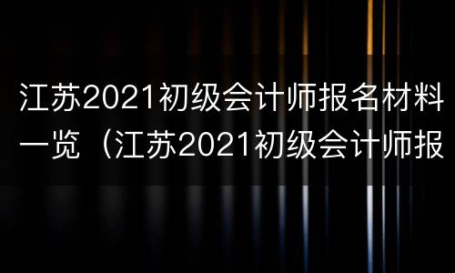 江苏2021初级会计师报名材料一览（江苏2021初级会计师报名材料一览图片）