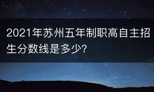 2021年苏州五年制职高自主招生分数线是多少？