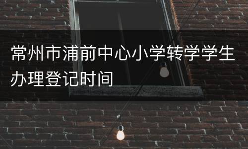 常州市浦前中心小学转学学生办理登记时间