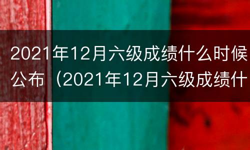 2021年12月六级成绩什么时候公布（2021年12月六级成绩什么时候公布的）