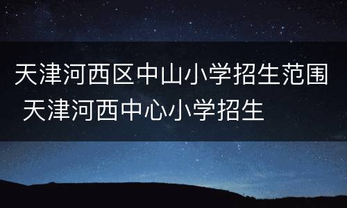 天津河西区中山小学招生范围 天津河西中心小学招生