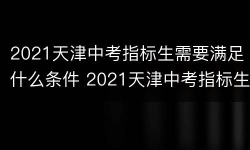 2021天津中考指标生需要满足什么条件 2021天津中考指标生需要满足什么条件才能录取
