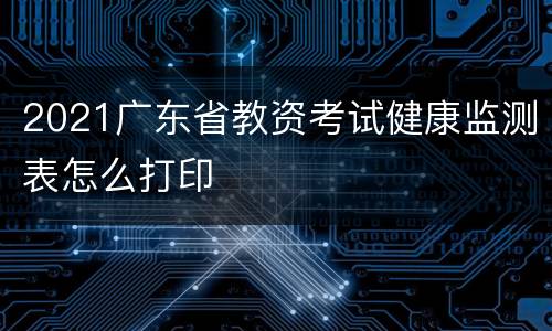 2021广东省教资考试健康监测表怎么打印