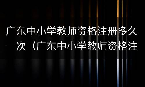 广东中小学教师资格注册多久一次（广东中小学教师资格注册多久一次审核）