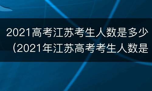 2021高考江苏考生人数是多少（2021年江苏高考考生人数是多少）