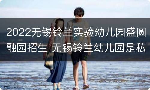 2022无锡铃兰实验幼儿园盛圆融园招生 无锡铃兰幼儿园是私立还是公立