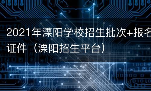 2021年溧阳学校招生批次+报名证件（溧阳招生平台）