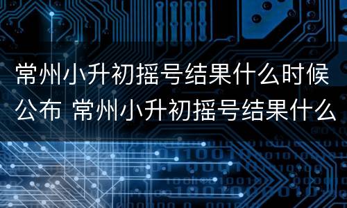 常州小升初摇号结果什么时候公布 常州小升初摇号结果什么时候公布啊