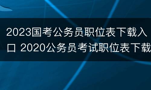 2023国考公务员职位表下载入口 2020公务员考试职位表下载