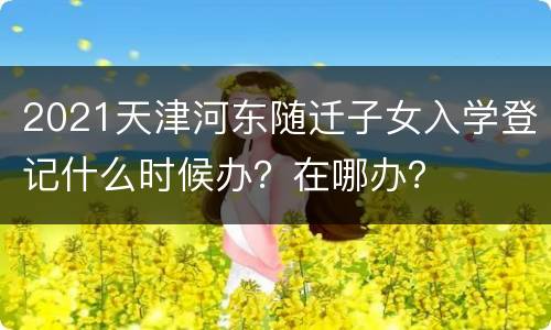 2021天津河东随迁子女入学登记什么时候办？在哪办？