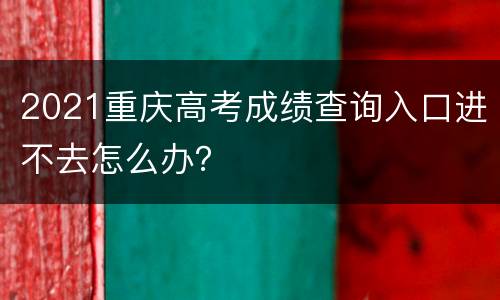 2021重庆高考成绩查询入口进不去怎么办？