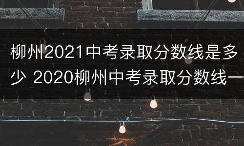 柳州2021中考录取分数线是多少 2020柳州中考录取分数线一览表
