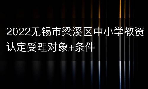 2022无锡市梁溪区中小学教资认定受理对象+条件