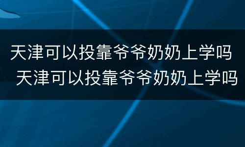 天津可以投靠爷爷奶奶上学吗 天津可以投靠爷爷奶奶上学吗现在