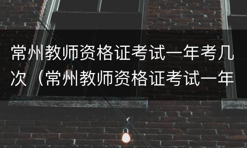 常州教师资格证考试一年考几次（常州教师资格证考试一年考几次呀）