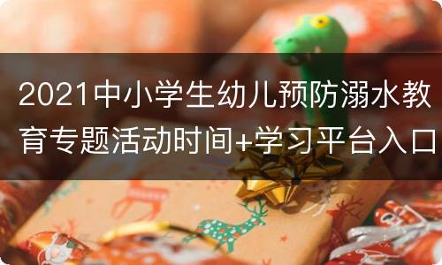 2021中小学生幼儿预防溺水教育专题活动时间+学习平台入口+参与内容