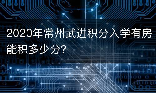 2020年常州武进积分入学有房能积多少分？