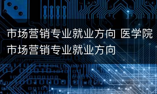市场营销专业就业方向 医学院市场营销专业就业方向