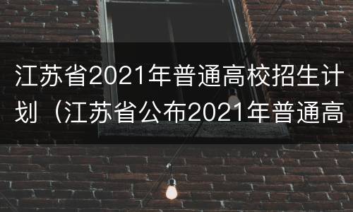 江苏省2021年普通高校招生计划（江苏省公布2021年普通高校招生计划）