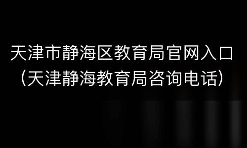 天津市静海区教育局官网入口（天津静海教育局咨询电话）
