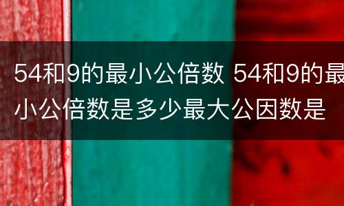 54和9的最小公倍数 54和9的最小公倍数是多少最大公因数是多少