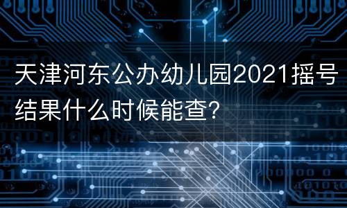 天津河东公办幼儿园2021摇号结果什么时候能查？