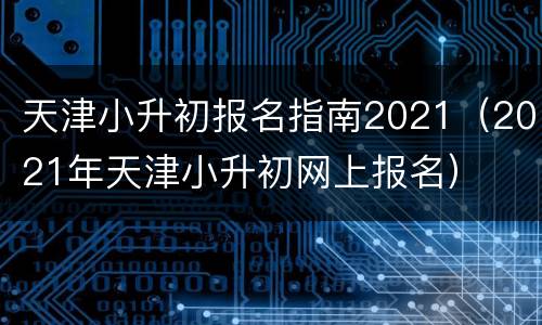 天津小升初报名指南2021（2021年天津小升初网上报名）