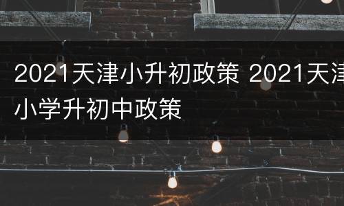 2021天津小升初政策 2021天津小学升初中政策
