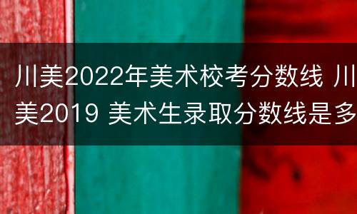 川美2022年美术校考分数线 川美2019 美术生录取分数线是多少