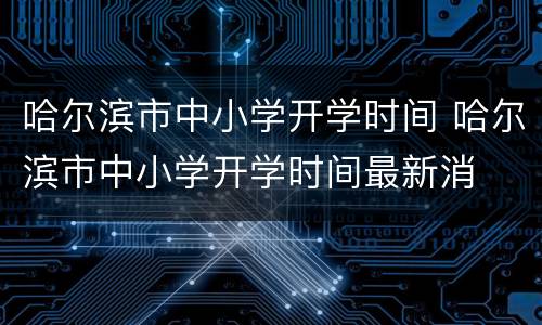 哈尔滨市中小学开学时间 哈尔滨市中小学开学时间最新消