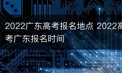 2022广东高考报名地点 2022高考广东报名时间