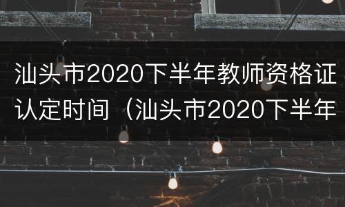 汕头市2020下半年教师资格证认定时间（汕头市2020下半年教师资格证认定时间表）