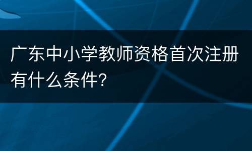 广东中小学教师资格首次注册有什么条件？
