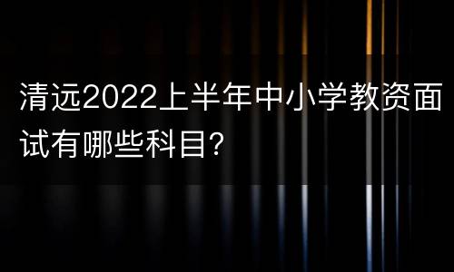 清远2022上半年中小学教资面试有哪些科目？