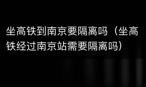 坐高铁到南京要隔离吗（坐高铁经过南京站需要隔离吗）